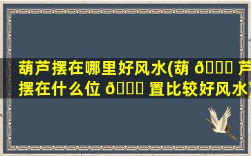 葫芦摆在哪里好风水(葫 🐕 芦摆在什么位 🐝 置比较好风水)